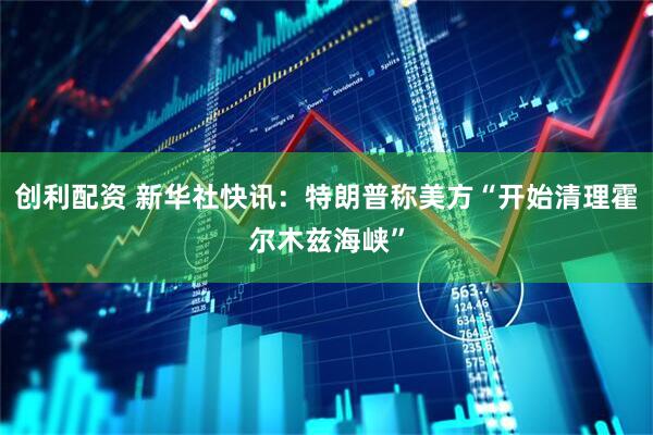 创利配资 新华社快讯：特朗普称美方“开始清理霍尔木兹海峡”