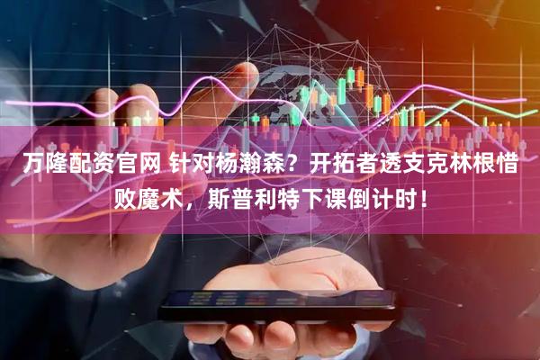 万隆配资官网 针对杨瀚森？开拓者透支克林根惜败魔术，斯普利特下课倒计时！