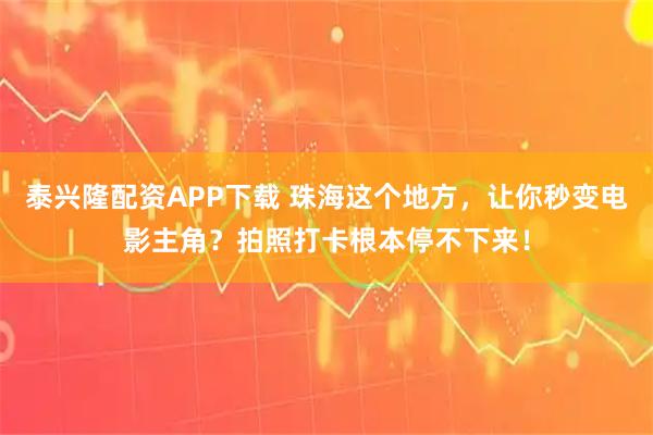 泰兴隆配资APP下载 珠海这个地方，让你秒变电影主角？拍照打卡根本停不下来！