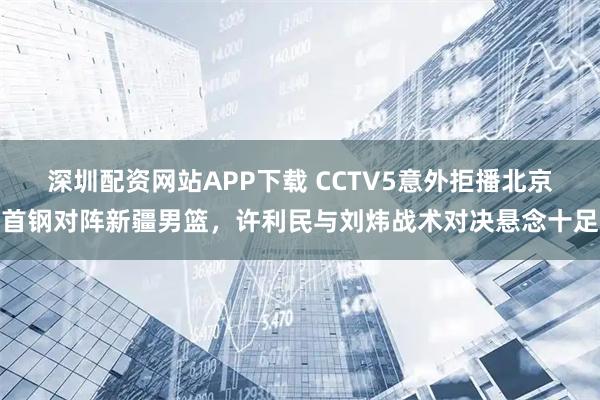 深圳配资网站APP下载 CCTV5意外拒播北京首钢对阵新疆男篮，许利民与刘炜战术对决悬念十足
