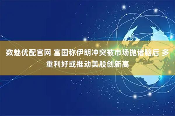 数魅优配官网 富国称伊朗冲突被市场抛诸脑后 多重利好或推动美股创新高