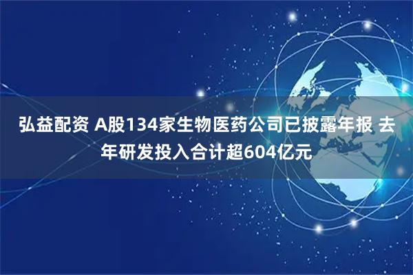 弘益配资 A股134家生物医药公司已披露年报 去年研发投入合计超604亿元