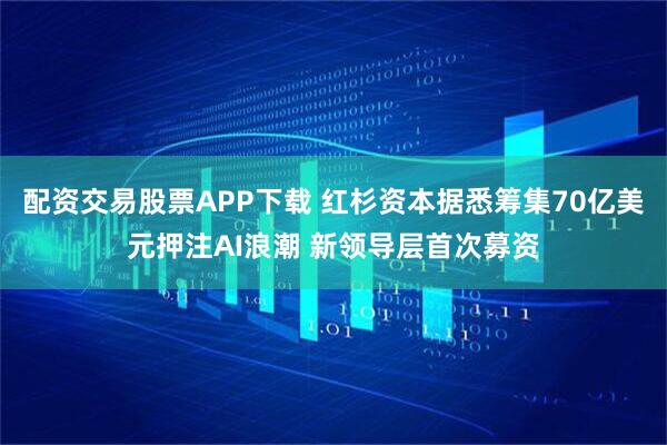 配资交易股票APP下载 红杉资本据悉筹集70亿美元押注AI浪潮 新领导层首次募资