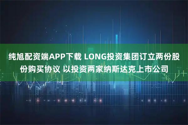纯旭配资端APP下载 LONG投资集团订立两份股份购买协议 以投资两家纳斯达克上市公司