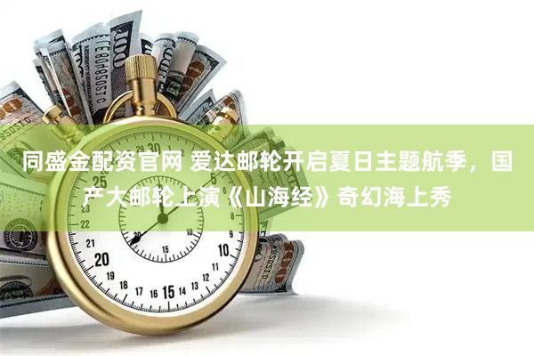 同盛金配资官网 爱达邮轮开启夏日主题航季，国产大邮轮上演《山海经》奇幻海上秀