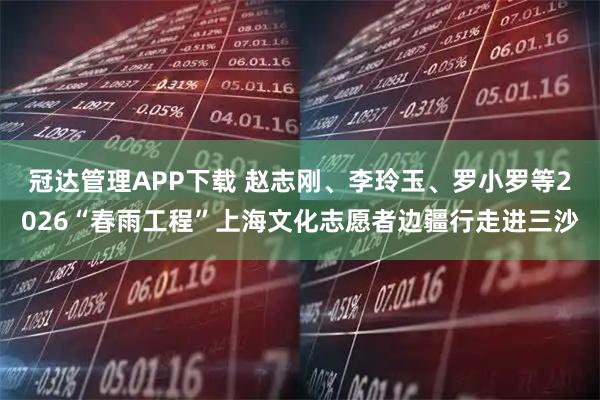 冠达管理APP下载 赵志刚、李玲玉、罗小罗等2026“春雨工程”上海文化志愿者边疆行走进三沙