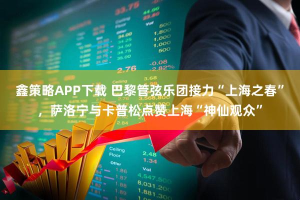鑫策略APP下载 巴黎管弦乐团接力“上海之春”，萨洛宁与卡普松点赞上海“神仙观众”