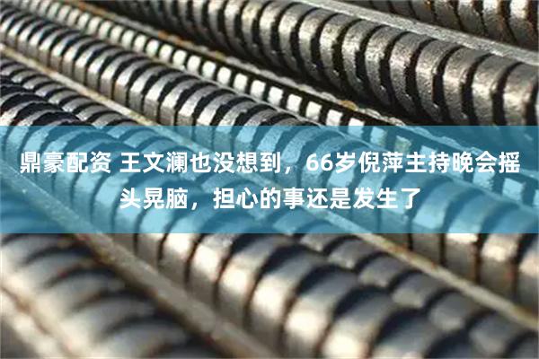 鼎豪配资 王文澜也没想到，66岁倪萍主持晚会摇头晃脑，担心的事还是发生了