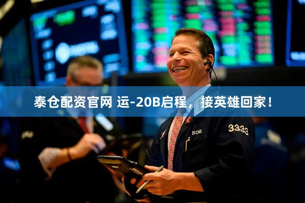 泰仓配资官网 运-20B启程，接英雄回家！