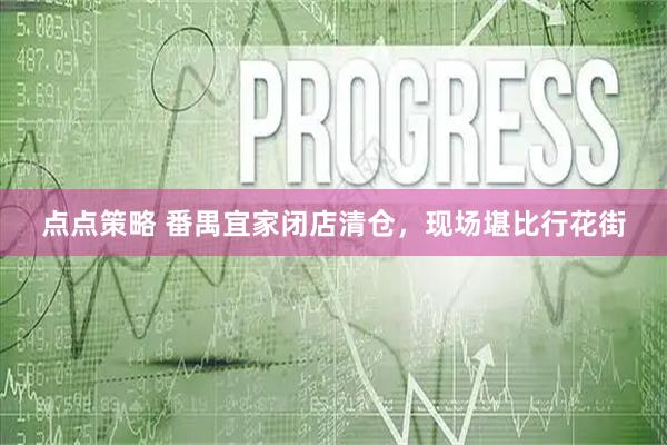 点点策略 番禺宜家闭店清仓，现场堪比行花街