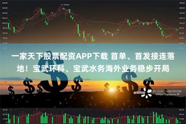 一家天下股票配资APP下载 首单、首发接连落地！宝武环科、宝武水务海外业务稳步开局