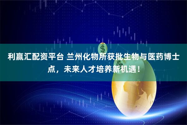 利赢汇配资平台 兰州化物所获批生物与医药博士点，未来人才培养新机遇！