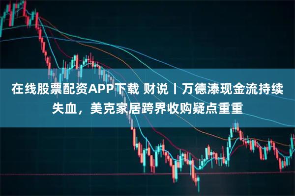在线股票配资APP下载 财说丨万德溙现金流持续失血，美克家居跨界收购疑点重重