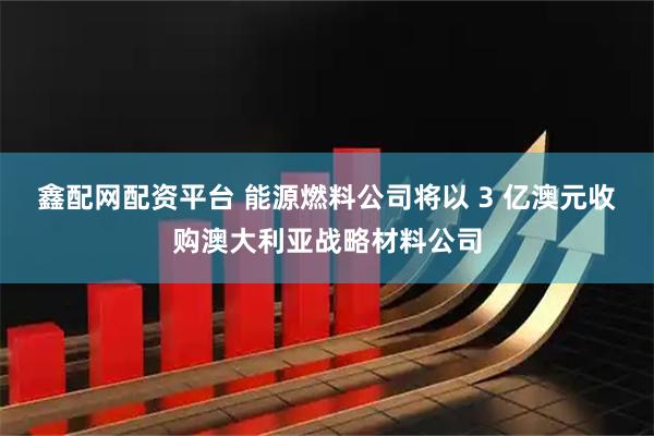鑫配网配资平台 能源燃料公司将以 3 亿澳元收购澳大利亚战略材料公司
