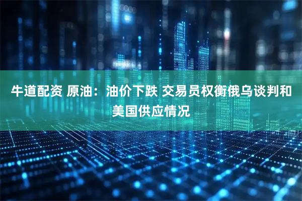牛道配资 原油：油价下跌 交易员权衡俄乌谈判和美国供应情况