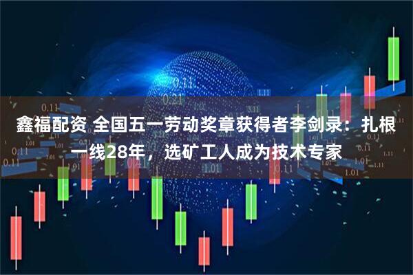 鑫福配资 全国五一劳动奖章获得者李剑录：扎根一线28年，选矿工人成为技术专家