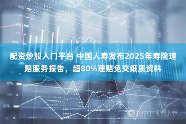 配资炒股入门平台 中国人寿发布2025年寿险理赔服务报告，超80%理赔免交纸质资料