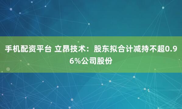 手机配资平台 立昂技术：股东拟合计减持不超0.96%公司股份