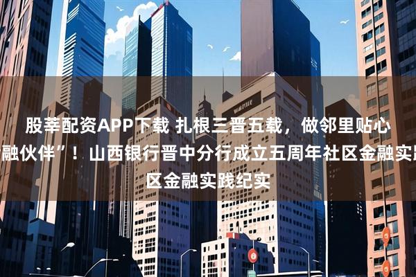 股莘配资APP下载 扎根三晋五载，做邻里贴心的“金融伙伴”！山西银行晋中分行成立五周年社区金融实践纪实