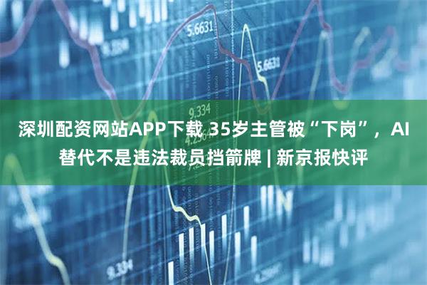 深圳配资网站APP下载 35岁主管被“下岗”，AI替代不是违法裁员挡箭牌 | 新京报快评