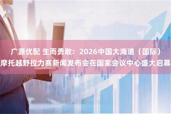 广源优配 生而勇敢：2026中国大海道（国际）摩托越野拉力赛新闻发布会在国家会议中心盛大启幕