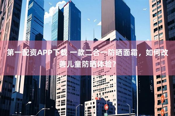 第一配资APP下载 一款二合一防晒面霜，如何改善儿童防晒体验？